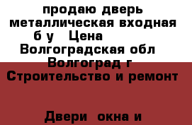 продаю дверь металлическая входная б/у › Цена ­ 1 000 - Волгоградская обл., Волгоград г. Строительство и ремонт » Двери, окна и перегородки   